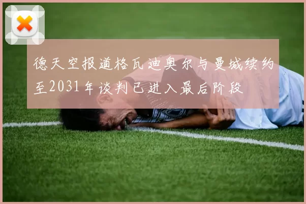 德天空报道格瓦迪奥尔与曼城续约至2031年谈判已进入最后阶段